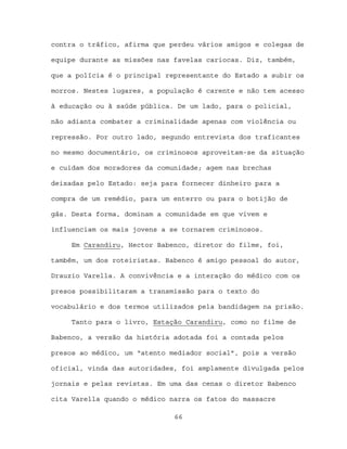 contra o tráfico, afirma que perdeu vários amigos e colegas de

equipe durante as missões nas favelas cariocas. Diz, também,

que a polícia é o principal representante do Estado a subir os

morros. Nestes lugares, a população é carente e não tem acesso

à educação ou à saúde pública. De um lado, para o policial,

não adianta combater a criminalidade apenas com violência ou

repressão. Por outro lado, segundo entrevista dos traficantes

no mesmo documentário, os criminosos aproveitam-se da situação

e cuidam dos moradores da comunidade; agem nas brechas

deixadas pelo Estado: seja para fornecer dinheiro para a

compra de um remédio, para um enterro ou para o botijão de

gás. Desta forma, dominam a comunidade em que vivem e

influenciam os mais jovens a se tornarem criminosos.

     Em Carandiru, Hector Babenco, diretor do filme, foi,

também, um dos roteiristas. Babenco é amigo pessoal do autor,

Drauzio Varella. A convivência e a interação do médico com os

presos possibilitaram a transmissão para o texto do

vocabulário e dos termos utilizados pela bandidagem na prisão.

     Tanto para o livro, Estação Carandiru, como no filme de

Babenco, a versão da história adotada foi a contada pelos

presos ao médico, um “atento mediador social”, pois a versão

oficial, vinda das autoridades, foi amplamente divulgada pelos

jornais e pelas revistas. Em uma das cenas o diretor Babenco

cita Varella quando o médico narra os fatos do massacre

                              66
 