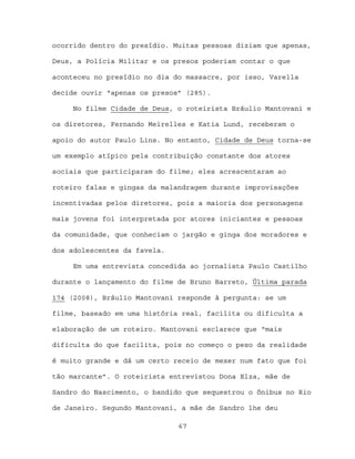 ocorrido dentro do presídio. Muitas pessoas diziam que apenas,

Deus, a Polícia Militar e os presos poderiam contar o que

aconteceu no presídio no dia do massacre, por isso, Varella

decide ouvir “apenas os presos” (285).

     No filme Cidade de Deus, o roteirista Bráulio Mantovani e

os diretores, Fernando Meirelles e Katia Lund, receberam o

apoio do autor Paulo Lins. No entanto, Cidade de Deus torna-se

um exemplo atípico pela contribuição constante dos atores

sociais que participaram do filme; eles acrescentaram ao

roteiro falas e gingas da malandragem durante improvisações

incentivadas pelos diretores, pois a maioria dos personagens

mais jovens foi interpretada por atores iniciantes e pessoas

da comunidade, que conheciam o jargão e ginga dos moradores e

dos adolescentes da favela.

     Em uma entrevista concedida ao jornalista Paulo Castilho

durante o lançamento do filme de Bruno Barreto, Última parada

174 (2008), Bráulio Mantovani responde à pergunta: se um

filme, baseado em uma história real, facilita ou dificulta a

elaboração de um roteiro. Mantovani esclarece que “mais

dificulta do que facilita, pois no começo o peso da realidade

é muito grande e dá um certo receio de mexer num fato que foi

tão marcante”. O roteirista entrevistou Dona Elza, mãe de

Sandro do Nascimento, o bandido que sequestrou o ônibus no Rio

de Janeiro. Segundo Mantovani, a mãe de Sandro lhe deu

                              67
 
