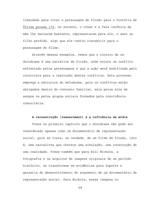 liberdade para criar o personagem de ficção para a história de

Última parada 174, no entanto, o olhar e a fala lacônica da

mãe lhe marcaram bastante; representaram para ele, o amor ao

filho perdido, algo que ele tentou transmitir para o

personagem do filme.

     Através desses exemplos, vemos que o roteiro de um

docudrama é uma narrativa de ficção, onde existe um conflito

enfrentado pelos personagens e que a ação será modificada pelo

roteirista para a resolução destes conflitos. Este processo

emprega a estrutura do melodrama, pois os conflitos estão

abrigados dentro do contexto familiar, seja pelos elos de

sangue ou pelos grupos sociais formados pela convivência

comunitária.



     A reconstrução (reenactment) e a influência da mídia

     Vimos no primeiro capítulo que o docudrama não pode ser

considerado apenas como um documentário de representação

social, pois se trata, na verdade, de um filme de ficção, isto

é, uma narrativ9a que oferece uma simulação, uma construção de

uma realidade. Vimos também que para Bill Nichols, a

fotografia e os arquivos de imagens originais de um período

histórico, se transformam em evidências para suporte e

garantia do desenvolvimento do argumento de um documentário de

representação social. Para Nichols, essas imagens ou

                              68
 