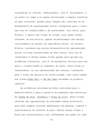 fotografias se referem, indexicamente, isto é, diretamente, a

um evento no tempo e no espaço delimitando o momento histórico

no qual ocorreram. Quando estas imagens são inseridas em um

documentário de representação social transportam para o texto

uma aura de credibilidade e de austeridade. Isto seria, para

Nichols, o oposto dos filmes de ficção, pois esses filmes

oferecem, em sua maioria, apenas entretenimento sem abordar

retoricamente um assunto de importância social. No entanto,

Nichols, reconhece que muitos documentários de representação

social utilizam reconstruções em seus textos. Para ele um

reenactment é válido nesses filmes quando está apoiado por

evidências históricas, isto é, em documentos oficiais para dar

apoio e credibilidade ao argumento do texto. Desta forma os

reenactments, na sua representação dos eventos, transferem

para o filme uma garantia de autenticidade, como vimos também

nos filmes Night Mail e The War Game estudados no primeiro

capítulo.

     As evidências extraídas da mídia contribuem para o

desenvolvimento e para a garantia do argumento das narrativas

de Cidade de Deus, Carandiru e Tropa de elite. Estes filmes

oferecem uma representação da realidade urbana brasileira,

pois suas imagens oferecem semelhanças com pessoas, lugares e

acontecimentos da história do país. Existe nesses filmes a

busca por acontecimentos e por informações que podem ter sido

                              69
 