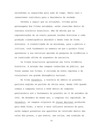 escondidas ou esquecidas pela ação do tempo. Neste caso o

reenactment contribuiu para a descoberta da verdade.

     Veremos a seguir que as situações, vividas pelos

personagens dos filmes estudados, estão inseridas dentro do

contexto histórico brasileiro. Não há dúvida que as

representações de um evento possuem versões distintas e cada

produção cinematográfica abordará o mesmo tema de forma

diferente. A credibilidade de um docudrama, para o público e

críticos, terá fundamento no momento em que o produto final

apresentar a sua estrutura apoiada em pesquisa de evidências e

na construção sólida do argumento da narrativa.

     Os filmes brasileiros apresentam uma forte evidência

histórica. A seleção das imagens conhecidas do público, que

foram usadas nos filmes, é retirada da mídia impressa e de

telejornais com grande abrangência nacional.

     No filme Carandiru, a história do médico no presídio

paulista engloba um período de vários anos, desde 1989 quando

começa a campanha contra a AIDS dentro do complexo

penitencário até o fechamento do presídio em 15 de setembro de

2002. Em dezembro do mesmo ano, o complexo foi implodido. Em

Carandiru, as imagens originais do Jornal Nacional produzido

pela Rede Globo, a maior e mais influente emissora do país,

estão sempre presentes nos aparelhos de televisão dentro das

celas dos presos, o que mostra, uma rotina, uma tradição do

                              70
 