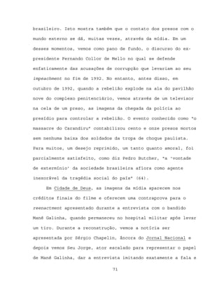 brasileiro. Isto mostra também que o contato dos presos com o

mundo externo se dá, muitas vezes, através da mídia. Em um

desses momentos, vemos como pano de fundo, o discurso do ex-

presidente Fernando Collor de Mello no qual se defende

enfaticamente das acusações de corrupção que levariam ao seu

impeachment no fim de 1992. No entanto, antes disso, em

outubro de 1992, quando a rebelião explode na ala do pavilhão

nove do complexo penitenciário, vemos através de um televisor

na cela de um preso, as imagens da chegada da polícia ao

presídio para controlar a rebelião. O evento conhecido como “o

massacre do Carandiru” contabilizou cento e onze presos mortos

sem nenhuma baixa dos soldados da tropa de choque paulista.

Para muitos, um desejo reprimido, um tanto quanto amoral, foi

parcialmente satisfeito, como diz Pedro Butcher, “a ‘vontade

de extermínio’ da sociedade brasileira aflora como agente

inexorável da tragédia social do país” (64).

     Em Cidade de Deus, as imagens da mídia aparecem nos

créditos finais do filme e oferecem uma contraprova para o

reenactment apresentado durante a entrevista com o bandido

Mané Galinha, quando permaneceu no hospital militar após levar

um tiro. Durante a reconstrução, vemos a notícia ser

apresentada por Sérgio Chapelin, âncora do Jornal Nacional e

depois vemos Seu Jorge, ator escalado para representar o papel

de Mané Galinha, dar a entrevista imitando exatamente a fala e

                              71
 