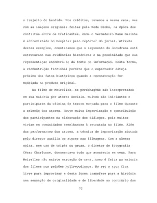 o trejeito do bandido. Nos créditos, revemos a mesma cena, mas

com as imagens originais feitas pela Rede Globo, na época dos

conflitos entre os traficantes, onde o verdadeiro Mané Galinha

é entrevistado no hospital pelo repórter do jornal. Através

destes exemplos, constatamos que o argumento do docudrama está

estruturado nas evidências históricas e na proximidade que sua

representação encontra-se da fonte de informação. Desta forma,

a reconstrução ficcional permite que o espectador esteja

próximo dos fatos históricos quando a reconstrução for

modelada no produto original.

     No filme de Meirelles, os personagens são interpretados

em sua maioria por atores sociais, muitos são iniciantes e

participaram da oficina de teatro montada para o filme durante

a seleção dos atores. Houve muita improvisação e contribuição

dos participantes na elaboração dos diálogos, pois muitos

viviam em comunidades semelhantes à retratada no filme. Além

das performances dos atores, a técnica de improvisação adotada

pelo diretor auxilia os atores nas filmagens. Com a câmera

solta, sem uso de tripés ou gruas, o diretor de fotografia

César Charlonne, documentava tudo que acontecia em cena. Para

Meirelles não existe marcação de cena, como é feita na maioria

dos filmes nos padrões Hollywoodianos. No set o ator fica

livre para improvisar e desta forma transfere para a história

uma sensação de originalidade e de liberdade ao contrário das

                                72
 
