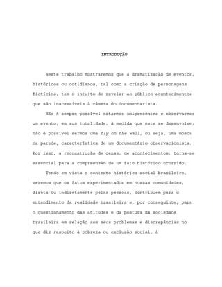 INTRODUÇÃO



     Neste trabalho mostraremos que a dramatização de eventos,

históricos ou cotidianos, tal como a criação de personagens

fictícios, tem o intuito de revelar ao público acontecimentos

que são inacessíveis à câmera do documentarista.

     Não é sempre possível estarmos onipresentes e observarmos

um evento, em sua totalidade, à medida que este se desenvolve;

não é possível sermos uma fly on the wall, ou seja, uma mosca

na parede, característica de um documentário observacionista.

Por isso, a reconstrução de cenas, de acontecimentos, torna-se

essencial para a compreensão de um fato histórico ocorrido.

     Tendo em vista o contexto histórico social brasileiro,

veremos que os fatos experimentados em nossas comunidades,

direta ou indiretamente pelas pessoas, contribuem para o

entendimento da realidade brasileira e, por conseguinte, para

o questionamento das atitudes e da postura da sociedade

brasileira em relação aos seus problemas e discrepâncias no

que diz respeito à pobreza ou exclusão social, à
 