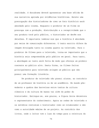 realidade. O docudrama deverá apresentar uma base sólida de

sua narrativa apoiada por evidências históricas. Existe uma

preocupação dos historiadores de como um fato histórico será

abordado pelo cinema. Enquanto o produtor de um filme se

preocupa com a produção, distribuição e a receptividade que o

seu produto terá pelo público, o historiador se detêm nos

detalhes. É importante lembrar-nos que a história é abordada

por meios de comunicação diferentes. O texto escrito difere da

imagem divulgada tanto no cinema quanto na televisão. Para o

produtor de filmes para a televisão, torna-se importante que a

história seja compreendida pelo público em geral. Para tanto,

a abordagem ao texto será feita de modo que ofereça um produto

coerente ao público alvo. Desta forma, os filmes feitos

principalmente para televisão atingem um público que não

possui uma formação literária.

      Um produtor de televisão não possui alunos, ao contrário

de um professor de história ou de um acadêmico. No mundo pós-

moderno a quebra das barreiras entre textos da cultura

clássica e da cultura de massa vai além do poder do

historiador. Extingue-se, aos poucos, a figura única detentora

e representante do conhecimento. Agora as redes de televisão e

os estúdios contratam o historiador como um colaborador e não

como a autoridade máxima de um projeto. Ao contrário dos

livros, onde o leitor tem o luxo do tempo para a releitura do

                                 74
 