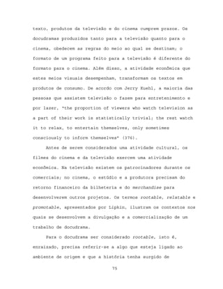 texto, produtos da televisão e do cinema cumprem prazos. Os

docudramas produzidos tanto para a televisão quanto para o

cinema, obedecem as regras do meio ao qual se destinam; o

formato de um programa feito para a televisão é diferente do

formato para o cinema. Além disso, a atividade econômica que

estes meios visuais desempenham, transformam os textos em

produtos de consumo. De acordo com Jerry Kuehl, a maioria das

pessoas que assistem televisão o fazem para entretenimento e

por lazer, “the proportion of viewers who watch television as

a part of their work is statistically trivial; the rest watch

it to relax, to entertain themselves, only sometimes

consciously to inform themselves” (376).

     Antes de serem considerados uma atividade cultural, os

filmes do cinema e da televisão exercem uma atividade

econômica. Na televisão existem os patrocinadores durante os

comerciais; no cinema, o estúdio e a produtora precisam do

retorno financeiro da bilheteria e do merchandise para

desenvolverem outros projetos. Os termos rootable, relatable e

promotable, apresentados por Lipkin, ilustram os contextos nos

quais se desenvolvem a divulgação e a comercialização de um

trabalho de docudrama.

     Para o docudrama ser considerado rootable, isto é,

enraizado, precisa referir-se a algo que esteja ligado ao

ambiente de origem e que a história tenha surgido de

                              75
 