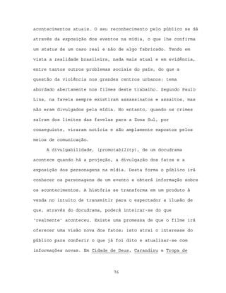 acontecimentos atuais. O seu reconhecimento pelo público se dá

através da exposição dos eventos na mídia, o que lhe confirma

um status de um caso real e não de algo fabricado. Tendo em

vista a realidade brasileira, nada mais atual e em evidência,

entre tantos outros problemas sociais do país, do que a

questão da violência nos grandes centros urbanos; tema

abordado abertamente nos filmes deste trabalho. Segundo Paulo

Lins, na favela sempre existiram assassinatos e assaltos, mas

não eram divulgados pela mídia. No entanto, quando os crimes

saíram dos limites das favelas para a Zona Sul, por

conseguinte, viraram notícia e são amplamente expostos pelos

meios de comunicação.

     A divulgabilidade, (promotability), de um docudrama

acontece quando há a projeção, a divulgação dos fatos e a

exposição dos personagens na mídia. Desta forma o público irá

conhecer os personagens de um evento e obterá informação sobre

os acontecimentos. A história se transforma em um produto à

venda no intuito de transmitir para o espectador a ilusão de

que, através do docudrama, poderá inteirar-se do que

‘realmente’ aconteceu. Existe uma promessa de que o filme irá

oferecer uma visão nova dos fatos; isto atrai o interesse do

público para conferir o que já foi dito e atualizar-se com

informações novas. Em Cidade de Deus, Carandiru e Tropa de



                              76
 