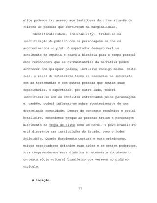 elite podemos ter acesso aos bastidores do crime através de

relatos de pessoas que conviveram na marginalidade.

     Identificabilidade, (relatability), traduz-se na

identificação do público com os personagens ou com os

acontecimentos do plot. O espectador desenvolverá um

sentimento de empatia e trará a história para o campo pessoal

onde reconhecerá que as circunstâncias da narrativa podem

acontecer com qualquer pessoa, inclusive consigo mesmo. Neste

caso, o papel do roteirista torna-se essencial na interação

com as testemunhas e com outras pessoas que contam suas

experiências. O espectador, por outro lado, poderá

identificar-se com os conflitos enfrentados pelos personagens

e, também, poderá informar-se sobre acontecimentos de uma

determinada comunidade. Dentro do contexto econômico e social

brasileiro, entendemos porque as pessoas tratam o personagem

Nascimento de Tropa de elite como um herói. O povo brasileiro

está discrente das instituições do Estado, como o Poder

Judiciário. Quando Nascimento tortura e mata criminosos,

muitos espectadores defendem suas ações e se sentem poderosos.

Para compreendermos esta dinâmica é necessário abordamos o

contexto sócio cultural brasileiro que veremos no próximo

capítulo.



     A locação

                              77
 