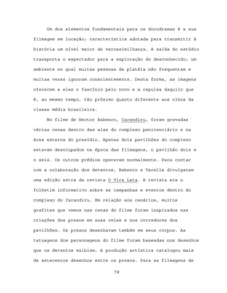 Um dos elementos fundamentais para os docudramas é a sua

filmagem em locação; característica adotada para transmitir à

história um nível maior de verossimilhança. A saída do estúdio

transporta o espectador para a exploração do desconhecido; um

ambiente no qual muitas pessoas da platéia não frequentam e

muitas vezes ignoram conscientemente. Desta forma, as imagens

oferecem a elas o fascínio pelo novo e a repulsa daquilo que

é, ao mesmo tempo, tão próximo quanto diferente aos olhos da

classe média brasileira.

     No filme de Hector Babenco, Carandiru, foram gravadas

várias cenas dentro das alas do complexo penitenciário e na

área externa do presídio. Apenas dois pavilhões do complexo

estavam desocupados na época das filmagens, o pavilhão dois e

o seis. Os outros prédios operavam normalmente. Para contar

com a colaboração dos detentos, Babenco e Varella divulgaram

uma edição extra da revista O Vira Lata. A revista era o

folhetim informativo sobre as campanhas e eventos dentro do

complexo do Carandiru. Em relação aos cenários, muitos

grafites que vemos nas cenas do filme foram inspirados nas

criações dos presos em suas celas e nos corredores dos

pavilhões. Os presos desenhavam também em seus corpos. As

tatuagens dos personagens do filme foram baseadas nos desenhos

que os detentos exibiam. A produção artística catalogou mais

de setecentos desenhos entre os presos. Para as filmagens de

                              78
 
