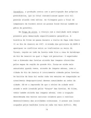 Carandiru, a produção contou com a participação dos próprios

presidiários, que no total contabilizaram quase oito mil

pessoas atuando como extras. As filmagens para a final do

campeonato de futebol entre os presos foram feitas também no

pátio do presídio.

     Em Tropa de elite, o vínculo com a realidade está sempre

presente pela demarcação especificamente geográfica. A

história do filme se passa durante a visita do Papa João Paulo

II ao Rio de Janeiro em 1997. A missão dos policiais do BOPE é

apaziguar os conflitos entre os traficantes no morro do

Turano, região ao lado da favela onde fica a casa do Arcebispo

do Rio de Janeiro na qual o Papa irá pernoitar. O espectador

tem a dimensão das favelas através das imagens oferecidas

pelos mapas da região do grande Rio. Torna-se ainda mais

assustador quando vemos, através de imagens aéreas, como a

cidade do Rio de Janeiro é inteiramente rodeada pelas favelas.

Os bairros da Zona Sul estão cada vez menores em comparação ao

crescimento desproporcional dessas comunidades ao redor da

cidade. Dá-se a impressão de que o núcleo da cidade está

acuado e será invadido pelos “braços” das favelas. No filme,

vemos também através das imagens aéreas, como a ocupação

desordenada dos morros cariocas colabora para o contínuo

desenvolvimento das atividades criminosas. O acesso aos locais

ocupados pelos bandidos torna-se cada vez mais difícil. Não

                              79
 