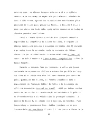 existem ruas; em alguns lugares anda-se a pé e a polícia

necessita de estratégias especiais para elaborar missões em

locais como esses. Apesar das dificuldades enfrentadas pela

produção do filme para gravar na favela, a locação é real e

pode ser vista por todo país, pois estão presentes em todas as

cidades grandes brasileiras.

     Tanto a favela quanto o sertão são locações bastante

exploradas na trajetória do cinema nacional. O orgulho ao

cinema brasileiro começou a renascer em meados dos 90 durante

a primeira fase da retomada, após os sucessos de filmes

históricos de reconhecimento internacional como O Quatrilho

(1995) de Fábio Barreto e O Que é isso, Companheiro? (1997) de

Bruno Barreto.

     Durante a segunda fase da retomada, a volta aos temas

nacionais devolveram ao público a autoestima perdida ao longo

dos anos 80 e início dos anos 90. Isto deve-se por causa da

pouca qualidade dos filmes, de vexames políticos como o

impeachment de Fernando Collor de Mello e de fracassos da

política econômica. Central do Brasil (1998) de Walter Salles

marca em definitivo a transformação do sentimento do público

no reconhecimento e na valorização da produção nacional. A

origem do filme é, de acordo com o diretor, documental. Para

desenvolver a personagem Dora, Salles inspirou-se em seu

documentário Socorro Nobre (1995). O filme conta a história de

                               80
 