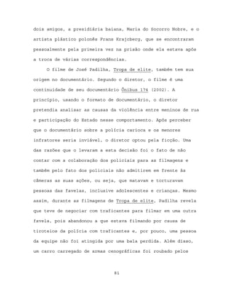 dois amigos, a presidiária baiana, Maria do Socorro Nobre, e o

artista plástico polonês Frans Krajcberg, que se encontraram

pessoalmente pela primeira vez na prisão onde ela estava após

a troca de várias correspondências.

     O filme de José Padilha, Tropa de elite, também tem sua

origem no documentário. Segundo o diretor, o filme é uma

continuidade de seu documentário Ônibus 174 (2002). A

princípio, usando o formato de documentário, o diretor

pretendia analisar as causas da violência entre meninos de rua

e participação do Estado nesse comportamento. Após perceber

que o documentário sobre a polícia carioca e os menores

infratores seria inviável, o diretor optou pela ficção. Uma

das razões que o levaram a esta decisão foi o fato de não

contar com a colaboração dos policiais para as filmagens e

também pelo fato dos policiais não admitirem em frente às

câmeras as suas ações, ou seja, que matavam e torturavam

pessoas das favelas, inclusive adolescentes e crianças. Mesmo

assim, durante as filmagens de Tropa de elite, Padilha revela

que teve de negociar com traficantes para filmar em uma outra

favela, pois abandonou a que estava filmando por causa de

tiroteios da polícia com traficantes e, por pouco, uma pessoa

da equipe não foi atingida por uma bala perdida. Além disso,

um carro carregado de armas cenográficas foi roubado pelos



                              81
 