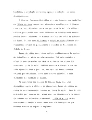 bandidos, a produção recuperou apenas o veículo, as armas

desapareceram.

     O diretor Fernando Meirelles diz que durante seu trabalho

em Cidade de Deus passou por situações semelhantes. O diretor

teve que “dar dinheiro” para uma patrulha da Polícia Militar

carioca para poder continuar filmando na locação onde estava.

Depois deste incidente, o diretor incluiu uma cena de suborno

no filme. Filmes como Carandiru e Tropa de elite puderam ser

realizados graças ao pioneirismo e ousadia de Meirelles em

Cidade de Deus.

     Tropa de elite aproveitou muitos profissionais da equipe

de Meirelles e, ainda na pós-produção, foi mais ousado: o

nível do som estabelecido para os disparos das armas foi

acentuado. Além do mais, Padilha encerra a história com uma

arma apontada para o público, ato que foi metodicamente

evitado por Meirelles. Essa cena causou polêmica e será

discutida no capítulo seguinte.

     Ao contrário dos filmes do Cinema Novo, que eram

discutidos entre a elite e os cineastas, Tropa de elite, na

época de seu lançamento, esteve na “boca do povo”, isto é, foi

discutido por pessoas de faixas etárias diferentes e de todas

as classes da sociedade brasileira. Tropa de elite causou

controvérsia devido a seus temas sociais instigantes que

veremos também no capítulo seguinte.

                              82
 