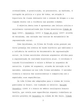 criminalidade, à prostituição, ao preconceito, ao machismo, à

corrupção da polícia e o pior de todos, em relação à

hipocrisia da classe dominante com o consumo de drogas e a sua

ligação direta com a violência nas grandes cidades.

     O objetivo desta tese é apresentar uma leitura crítica e

socialmente contextualizada dos filmes brasileiros Cidade de

Deus (2002), Carandiru (2003) e Tropa de elite (2007) através

do docudrama, uma variação das teorias de documentário de

representação social.

     Como docudramas, os filmes de ficção acima possuem uma

forte presença dos eventos do mundo histórico que habitamos e

a influência da estética do documentário de representação

social. Os filmes escolhidos oferecem argumentos sólidos para

a representação da realidade brasileira atual. O cotidiano é

tratado ficcionalmente e existe a ênfase no argumento da

narrativa. O poder do argumento, através da narração ou do

narrador, sobressai-se nos três filmes estudados. O narrador

vivencia a maioria dos acontecimentos e compartilha com o

espectador suas experiências.

     Os três filmes são adaptações para o cinema de livros

publicados no Brasil, com tradução no exterior. Estação

Carandiru (1999) é o diário do médico oncologista Drauzio

Varella, que revela suas experiências enquanto trabalhava no

extinto presídio de Carandiru na cidade de São Paulo. Cidade

                                2
 