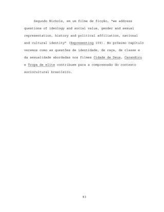 Segundo Nichols, em um filme de ficção, “we address

questions of ideology and social value, gender and sexual

representation, history and political affiliation, national

and cultural identity” (Representing 109). No próximo capítulo

veremos como as questões de identidade, de raça, de classe e

da sexualidade abordadas nos filmes Cidade de Deus, Carandiru

e Tropa de elite contribuem para a compreensão do contexto

sociocultural brasileiro.




                              83
 