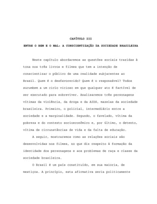 CAPÍTULO III

ENTRE O BEM E O MAL: A CONSCIENTIZAÇÃO DA SOCIEDADE BRASILEIRA



     Neste capítulo abordaremos as questões sociais trazidas à

tona nos três livros e filmes que tem a intenção de

conscientizar o público de uma realidade subjacentes ao

Brasil. Quem é o desfavorecido? Quem é o responsável? Todos

sucumbem a um ciclo vicioso em que qualquer ato é factível de

ser executado para sobreviver. Analisaremos três personagens

vítimas da violência, da droga e da AIDS, mazelas da sociedade

brasileira. Primeiro, o policial, intermediário entre a

sociedade e a marginalidade. Segundo, o favelado, vítima da

pobreza e do contexto socioeconômico e, por último, o detento,

vítima de circunstâncias de vida e da falta de educação.

     A seguir, mostraremos como as relações sociais são

desenvolvidas nos filmes, no que diz respeito à formação da

identidade dos personagens e aos problemas de raça e classe da

sociedade brasileira.

     O Brasil é um país constituído, em sua maioria, de

mestiços. A princípio, esta afirmativa seria politicamente
 