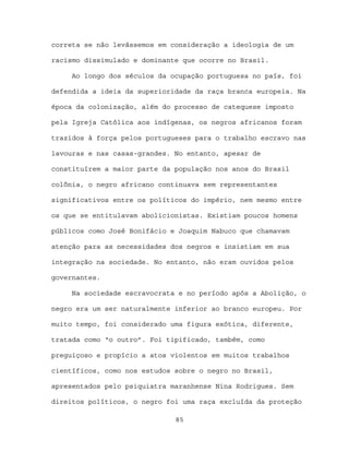 correta se não levássemos em consideração a ideologia de um

racismo dissimulado e dominante que ocorre no Brasil.

     Ao longo dos séculos da ocupação portuguesa no país, foi

defendida a ideia da superioridade da raça branca europeia. Na

época da colonização, além do processo de catequese imposto

pela Igreja Católica aos indígenas, os negros africanos foram

trazidos à força pelos portugueses para o trabalho escravo nas

lavouras e nas casas-grandes. No entanto, apesar de

constituírem a maior parte da população nos anos do Brasil

colônia, o negro africano continuava sem representantes

significativos entre os políticos do império, nem mesmo entre

os que se entitulavam abolicionistas. Existiam poucos homens

públicos como José Bonifácio e Joaquim Nabuco que chamavam

atenção para as necessidades dos negros e insistiam em sua

integração na sociedade. No entanto, não eram ouvidos pelos

governantes.

     Na sociedade escravocrata e no período após a Abolição, o

negro era um ser naturalmente inferior ao branco europeu. Por

muito tempo, foi considerado uma figura exótica, diferente,

tratada como “o outro”. Foi tipificado, também, como

preguiçoso e propício a atos violentos em muitos trabalhos

científicos, como nos estudos sobre o negro no Brasil,

apresentados pelo psiquiatra maranhense Nina Rodrigues. Sem

direitos políticos, o negro foi uma raça excluída da proteção

                              85
 