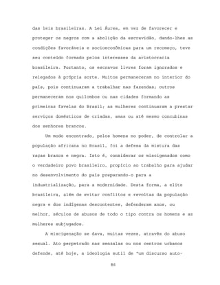 das leis brasileiras. A Lei Áurea, em vez de favorecer e

proteger os negros com a abolição da escravidão, dando-lhes as

condições favoráveis e socioeconômicas para um recomeço, teve

seu conteúdo formado pelos interesses da aristocracia

brasileira. Portanto, os escravos livres foram ignorados e

relegados à própria sorte. Muitos permaneceram no interior do

país, pois continuaram a trabalhar nas fazendas; outros

permaneceram nos quilombos ou nas cidades formando as

primeiras favelas do Brasil; as mulheres continuaram a prestar

serviços domésticos de criadas, amas ou até mesmo concubinas

dos senhores brancos.

     Um modo encontrado, pelos homens no poder, de controlar a

população africana no Brasil, foi a defesa da mistura das

raças branca e negra. Isto é, considerar os miscigenados como

o verdadeiro povo brasileiro, propício ao trabalho para ajudar

no desenvolvimento do país preparando-o para a

industrialização, para a modernidade. Desta forma, a elite

brasileira, além de evitar conflitos e revoltas da população

negra e dos indígenas descontentes, defenderam anos, ou

melhor, séculos de abusos de todo o tipo contra os homens e as

mulheres subjugados.

     A miscigenação se dava, muitas vezes, através do abuso

sexual. Ato perpetrado nas senzalas ou nos centros urbanos

defende, até hoje, a ideologia sutil de “um discurso auto-

                              86
 