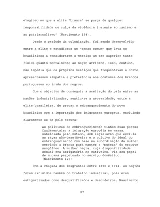 elogioso em que a elite ‘branca’ se purga de qualquer

responsabilidade ou culpa da violência inerente ao racismo e

ao patriarcalismo” (Nascimento 134).

     Desde o período da colonização, foi sendo desenvolvido

entre a elite e estudiosos um “senso comum” que leva os

brasileiros a considerarem o mestiço um ser superior tanto

física quanto mentalmente ao negro africano. Isso, contudo,

não impedia que os próprios mestiços que frequentavam a corte,

apresentassem simpatia e preferência aos costumes dos brancos

portugueses ao invés dos negros.

     Com o objetivo de conseguir a aceitação do país entre as

nações industrializadas, sentiu-se a necessidade, entre a

elite brasileira, de pregar o embranquecimento do povo

brasileiro com a importação dos imigrantes europeus, excluindo

claramente os de pele escura:

          As políticas de embranquecimento tinham duas pedras
          fundamentais: a imigração européia em massa,
          subsidiada pelo Estado, sob legislação que excluía
          as raças não-desejáveis; e o cultivo do ideal do
          embranquecimento com base na subordinação da mulher,
          servindo a branca para manter a “pureza” do estoque
          sangüíneo. A mulher negra, cuja disponibilidade
          sexual era obrigatória no cativeiro, via seu papel
          de mucama perpetuado no serviço doméstico.
          (Nascimento 126)

     Com a chegada dos imigrantes entre 1890 e 1914, os negros

foram excluídos também do trabalho industrial, pois eram

estigmatizados como desqualificados e desordeiros. Nascimento


                                87
 