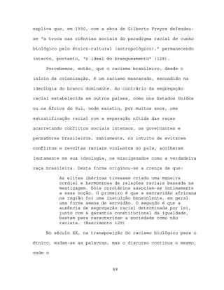 explica que, em 1930, com a obra de Gilberto Freyre defendeu-

se “a troca nas ciências sociais do paradigma racial de cunho

biológico pelo étnico-cultural (antropológico),” permanecendo

intacto, portanto, “o ideal do branqueamento” (128).

     Percebemos, então, que o racismo brasileiro, desde o

início da colonização, é um racismo mascarado, escondido na

ideologia do branco dominante. Ao contrário da segregação

racial estabelecida em outros países, como nos Estados Unidos

ou na África do Sul, onde existiu, por muitos anos, uma

estratificação racial com a separação nítida das raças

acarretando conflitos sociais intensos, os governantes e

pensadores brasileiros, sabiamente, no intuito de evitarem

conflitos e revoltas raciais violentos no país, acolheram

lentamente em sua ideologia, os miscigenados como a verdadeira

raça brasileira. Desta forma originou-se a crença de que:

          As elites ibéricas tivessem criado uma maneira
          cordial e harmoniosa de relações raciais baseada na
          mestiçagem. Dois corolários associam-se intimamente
          a essa noção. O primeiro é que a escravidão africana
          na região foi uma instuição benevolente, em geral
          uma forma amena de servidão. O segundo é que a
          ausência de segregação racial determinada por lei,
          junto com a garantia constitucional da igualdade,
          bastam para caracterizar a sociedade como não
          racista. (Nascimento 129)

     No século XX, na transposição do racismo biológico para o

étnico, mudam-se as palavras, mas o discurso continua o mesmo,

onde o


                              88
 
