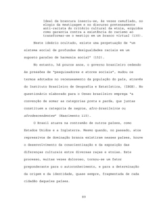 Ideal da brancura inseriu-se, às vezes camuflado, no
          elogio da mestiçagem e no discurso pretensamente
          anti-racista do critério cultural da etnia, erguidos
          como garantia contra a existência do racismo ao
          transformar-se o mestiço em um branco virtual (130).

     Neste ideário ocultado, existe uma perpetuação de “um

sistema social de profundas desigualdades raciais em um

suposto paraíso de harmonia social” (152).

     No entanto, há poucos anos, o governo brasileiro cedendo

às pressões de “pesquisadores e atores sociais”, mudou os

termos adotados no recenseamento da população do país, através

do Instituto Brasileiro de Geografia e Estatística, (IBGE). No

questionário elaborado para o Censo brasileiro emprega “a

convenção de somar as categorias preta e parda, que juntas

constituem a categoria de negros, afro-brasileiros ou

afrodescendentes” (Nascimento 115).

     O Brasil atuava na contramão de outros países, como

Estados Unidos e a Inglaterra. Mesmo quando, no passado, atos

repressivos de dominação branca existiram nesses países, houve

o desenvolvimento da conscientização e da exposição das

diferenças culturais entre diversas raças e etnias. Este

processo, muitas vezes doloroso, tornou-se um fator

preponderante para o autoconhecimento, e para a determinação

da origem e da identidade, quase sempre, fragmentada de cada

cidadão daqueles países.



                              89
 