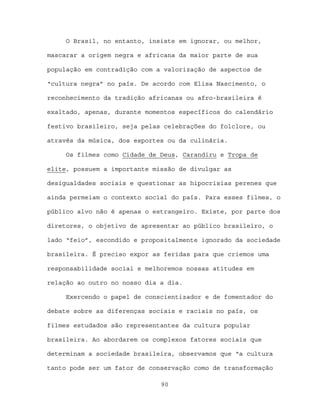 O Brasil, no entanto, insiste em ignorar, ou melhor,

mascarar a origem negra e africana da maior parte de sua

população em contradição com a valorização de aspectos de

“cultura negra” no país. De acordo com Elisa Nascimento, o

reconhecimento da tradição africanas ou afro-brasileira é

exaltado, apenas, durante momentos específicos do calendário

festivo brasileiro, seja pelas celebrações do folclore, ou

através da música, dos esportes ou da culinária.

     Os filmes como Cidade de Deus, Carandiru e Tropa de

elite, possuem a importante missão de divulgar as

desigualdades sociais e questionar as hipocrisias perenes que

ainda permeiam o contexto social do país. Para esses filmes, o

público alvo não é apenas o estrangeiro. Existe, por parte dos

diretores, o objetivo de apresentar ao público brasileiro, o

lado “feio”, escondido e propositalmente ignorado da sociedade

brasileira. É preciso expor as feridas para que criemos uma

responsabilidade social e melhoremos nossas atitudes em

relação ao outro no nosso dia a dia.

     Exercendo o papel de conscientizador e de fomentador do

debate sobre as diferenças sociais e raciais no país, os

filmes estudados são representantes da cultura popular

brasileira. Ao abordarem os complexos fatores sociais que

determinam a sociedade brasileira, observamos que “a cultura

tanto pode ser um fator de conservação como de transformação

                              90
 