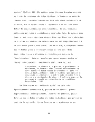 social” (Gullar 21). No artigo sobre Cultura Popular escrito

em 1964, às vésperas do Golpe Militar, e durante os anos do

Cinema Novo, Ferreira Gullar defende uma visão socialista da

cultura. Ele discursa sobre a importância da cultura como

fator de conscientização revolucionária, de uma produção

artística política e socialmente engajada. Mais de quinze anos

depois, seu texto continua atual. Pode ser lido com o objetivo

de alertar as pessoas da necessidade de seu comprometimento e

de seriedade para o bem comum; ter em vista, o comprometimento

dos cidadãos para o desenvolvimento de uma sociedade

brasileira justa e atuante, diferentemente daquela de

“benfeitorias”, isto é, aquela que quase sempre abriga o

“favor privilegiado” (Nascimento 124). Para Gullar:

          O escritor, o cineasta, o pintor, o professor, o
          estudante, o profissional liberal redescobrem-se
          como cidadãos diretamente responsáveis, como os
          demais trabalhadores, pela sociedade que ajudam a
          construir diariamente, e sobre cujo destino têm o
          direto e a obrigação de atuar. A cultura popular é,
          em suma, a tomada de consciência da realidade
          brasileira. (23)

     As diferenças da realidade social no país são

aparentemente conhecidas e, postas em evidência, quando

representadas, principalmente, através da pobreza, pelas

favelas nas cidades grandes ou pelos indivíduos que povoam os

centros de detenção. Estes lugares se transformam em um




                              91
 
