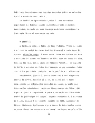 labirinto inexplorado que guardam segredos sobre as relações

sociais entre os brasileiros.

     As histórias apresentadas pelos filmes estudados

reproduzem os dilemas atuais enfrentados pela sociedade

brasileira. Através de suas imagens poderemos questionar a

ideologia [branca] dominante no país.



     O policial

     A dinâmica entre o filme de José Padilha, Tropa de elite

e o livro de André Batista, Rodrigo Pimentel e Luiz Eduardo

Soares, Elite da tropa, é envolvente. Numa entrevista durante

o festival de cinema de Tribeca em Nova York em abril de 2008,

Padilha diz que, com a ajuda de Rodrigo Pimentel, ex-capitão

do BOPE, o roteiro do filme foi baseado em uma pesquisa feita

com vários policiais, psiquiatras da polícia e traficantes.

     Percebemos, portanto, que o filme não é uma adaptação

direta do livro. Podemos ir além, ao dizer que o filme

complementa as informações contidas no livro. A união das

informações adquiridas, tanto no livro quanto do filme, dão

suporte, para a compreensão e para a formação da identidade

tanto do personagem de ficção, capitão Nascimento, o narrador

do filme, quanto à do tenente-capitão do BOPE, narrador do

livro. Diríamos, inclusive, que a troca de informações entre

as duas histórias transcende as barreiras impostas pela mídia

                                92
 