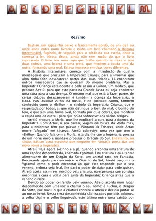 Resumo

    Bastian, um rapazinho baixo e francamente gordo, de uns dez ou
onze anos, entra numa livraria e rouba um livro chamado A História
Interminável, fugindo, de seguida para o sótão da sua escola, onde o
começa a ler. Nessa altura, ainda não tem noção do que o livro
representa. O livro tem uma capa que brilha quando se mexe e tem
duas cobras, uma branca e uma preta, que mordem a cauda uma da
outra, formando uma oval. Estava impresso em duas cores diferentes.
    A História Interminável começa com a introdução de quatro
mensageiros que procuram a Imperatriz Criança, para a informar que
algo tinha feito desaparecer partes das suas cidades. Lá encontram
outros mensageiros que se queixam do mesmo problema. Mas a
Imperatriz Criança está doente e pede assim a Cairon, um médico, que
procure Atreiú, para que este parta na Grande Busca ou seja, encontrar
uma cura para a sua doença. O mesmo mal que está a fazer partes de
certas cidades desaparecerem é também a doença da Imperatriz, o
Nada. Para auxiliar Atreiú na Busca, é-lhe confiado AURIN, também
conhecido como o «Brilho» - o símbolo da Imperatriz Criança, que é
respeitada por todos, já que não distingue o bem do mal, o bonito do
feio, e que tem uma forma oval, formada por duas cobras, que mordem
a cauda uma da outra – para que possa sobreviver aos vários perigos.
    Atreiú procura a Morla, que lhe explicará a cura para a doença da
Imperatriz. Com Artax, o seu cavalo, viajam em busca da Morla mas,
para a encontrar têm que passar o Pântano da Tristeza, onde Artax
morre “afogado” em tristeza. Atreiú sobrevive, uma vez que tem o
«Brilho». Quando fala com a Morla, esta diz-lhe que a Imperatriz precisa
de um nome novo e manda-o procurar o Oráculo do Sul. Entretanto, no
sótão, Bastian acha estranho que ninguém em Fantasia possa dar um
novo nome à imperatriz.
    Atreiú viaja agora sozinho e a pé, quando encontra uma criatura de
uma espécie desconhecida, chamado Ygramul. Esta criatura está a tentar
alimentar-se de um Dragão da Sorte, um animal raro em Fantasia.
Procurando ajuda para encontrar o Oráculo do Sul, Atreiú pergunta a
Ygramul como o pode encontrar ao que este responde que o seu
veneno, embora seja letal, lhe dará o poder de viajar para onde quiser.
Atreiú aceita assim ser mordido pela criatura, na esperança que consiga
encontrar a cura e voltar para junto da Imperatriz Criança antes que o
veneno o mate.
    Devido ao poder conferido pelo veneno, Atreiú acorda num lugar
desconhecido com uma voz a chamar o seu nome: é Fuchur, o Dragão
da Sorte, que ouviu o que a criatura contara a Atreiú e decidiu juntar-se
ao nosso herói. Nessa terra desconhecida são tratados por dois colonos,
a velha Urgl e o velho Enguivuck, este último nutre uma paixão por
 