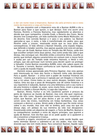 e dar um nome novo à Imperatriz, Bastian diz pela primeira vez o novo
nome da Imperatriz e viaja até Fantasia.
    No seu encontro com a Imperatriz esta dá a Bastian AURIN e diz a
Bastian para fazer o que quiser, o que desejar. Este cria assim uma
floresta, Perelim, a Floresta Nocturna, mas rapidamente se aborrece e
decide que quer companhia, criando Goab, o Deserto das Cores. Neste
deserto vive Graograman, um leão conhecido como Morte Multiculor, rei
do deserto. Este convida Bastian a ir para o seu palácio. Lá, Bastian
apercebe-se que, à noite, o leão é transformado em pedra, para que
Perelim volte a crescer, mostrando assim que os seus actos têm
consequências. O leão oferece a Bastian Sikanda, uma espada mágica,
que defende o lutador sozinha, mas apenas quando este está em perigo.
    Para sair de Goab, Bastian entra no Templo das Mil Portas, onde tem
que escolher sempre entre duas portas, mas como ainda não sabe o que
deseja, não consegue sair. Decidido então a encontrar Atreiú, escolhe as
portas que tenham alguma característica em comum com o nosso herói
e acaba por sair do Templo onde encontra Hynreck, o Herói e três
amigos, que vão participar num torneio para decidir quem vai proteger
o Salvador. Como Bastian escondera AURIN, estes não sabem quem ele
é. Durante o torneio, Bastian confronta-se com Hynreck, derrotando-o
com a ajuda da espada mágica.
    Hynreck estava apaixonado pela Princesa Ogamar, mas esta apenas
está interessada no mais dos heróis e Hynreck tinha sido derrotado.
Para o ajudar, Bastian – o único com o poder de inventar histórias em
Fantasia – inventa que a princesa é raptada por um Dragão e é Hynreck
que a irá salvar. Como todos os seus outros desejos, também este se
realiza. Uma vez que o povo de Amargante vive de contar histórias e o
seu reportório é reduzido, Bastian cria uma biblioteca com o seu nome e
dá uma história à cidade: os aiaiai, seres muito feios, criam a prata que
constrói a cidade e choram Murhu, o Lago das Lágrimas.
    Bastian, Atreiú, Fuchur e os três cavaleiros partem à procura da
porta de regresso ao mundo de Bastian, mas este não quer regressar,
logo não têm rumo. Quando pernoitam numa caverna, encontram os
aiaiai, que Bastian, por ter pena destes e por se sentir culpado por
serem seres tão tristes, transforma em lindas borboletas, mas estas
começam a destruir a prata. Atreiú pede a Bastian que lhe conte coisas
sobre o seu mundo, mas este não se lembra, pois casa vez que ele
deseja algo, um pedaço da sua memória da vida real desaparece.
Encontrando então um objectivo de viagem, a Torre de Marfim, Bastian e
os companheiros recebem a visita de alguns príncipes, que querem a
ajuda de Bastian. Este diz-lhes que só os pode ajudar se o ajudarem a
ele a encontrar a Imperatriz Criança.
    Durante a viagem, encontram um palácio, onde reside Xayíde, que
tenta intimidar Bastian a submeter-se ao seu poder, mas este nega,
dizendo que não tem medo desta. Para convencer Bastian, Xayíde rapta
 