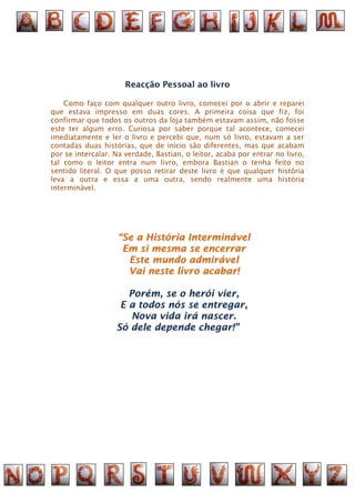 Reacção Pessoal ao livro

    Como faço com qualquer outro livro, comecei por o abrir e reparei
que estava impresso em duas cores. A primeira coisa que fiz, foi
confirmar que todos os outros da loja também estavam assim, não fosse
este ter algum erro. Curiosa por saber porque tal acontece, comecei
imediatamente e ler o livro e percebi que, num só livro, estavam a ser
contadas duas histórias, que de início são diferentes, mas que acabam
por se intercalar. Na verdade, Bastian, o leitor, acaba por entrar no livro,
tal como o leitor entra num livro, embora Bastian o tenha feito no
sentido literal. O que posso retirar deste livro é que qualquer história
leva a outra e essa a uma outra, sendo realmente uma história
interminável.




                    “Se a História Interminável
                     Em si mesma se encerrar
                      Este mundo admirável
                      Vai neste livro acabar!

                      Porém, se o herói vier,
                    E a todos nós se entregar,
                       Nova vida irá nascer.
                   Só dele depende chegar!”
 