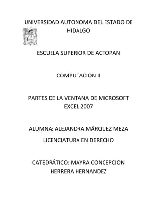 UNIVERSIDAD AUTONOMA DEL ESTADO DE left-3810HIDALGO<br />ESCUELA SUPERIOR DE ACTOPAN<br />COMPUTACION II<br />PARTES DE LA VENTANA DE MICROSOFT EXCEL 2007<br />ALUMNA: ALEJANDRA MÁRQUEZ MEZA<br />LICENCIATURA EN DERECHO<br />CATEDRÁTICO: MAYRA CONCEPCION HERRERA HERNANDEZ<br />Barra de título de la ventanaBarra de inicioMinimizar, maximizar, cerrar.Botón OfficeBarra de menúsAyudaCelda activaAsistente para funcionesColumnasFilasBarra de desplazamiento verticalBotones de desplazamientoHojas de trabajoBarra de desplazamiento horizontalVista de hojaZoomBarra de estadoCinta de OpcionesFichasBarra de fórmulas<br />Botón de Office: Es una novedad en las versiones 2007 de Office, y además útil que nos permitirá acceder de forma rápida a partes como quot;
Nuevoquot;
, quot;
Abrirquot;
, quot;
Guardar y Guardar como...quot;
, además de quot;
Imprimirquot;
, quot;
Cerrarquot;
 y otros...También podremos desde él acceder a las quot;
Opciones de Excelquot;
.Barra de herramientas de acceso rápido: También es una novedad en versiones 2007, y nos permite colocar ahí varios botones de las tareas que más usemos, de forma que podríamos decir  que se trata de un atajo para trabajar con partes de Excel. En este lugar podremos colocar botones por ejemplo que nos permitan quot;
Guardarquot;
, o quot;
Imprimirquot;
 y otras muchas acciones, lo que nos ahorrará tiempo al no tener que buscar estas herramientas en las fichas de Excel 2007. Barra de Título: Nos mostrará siempre el título del Libro que tengamos activoFichas: Son unas pestañas que contienen todas las herramientas de Excel agrupadas por categorías, las forma de trabajar con las fichas, es sencilla ya que se trata de hacer clic sobre ella para que nos muestre las categorías con la tarea concreta que necesitamos realizar.Cinta de opciones: Es el grupo de botones que aparece siempre debajo de las Fichas. Cada ficha contiene una serie de categorías que a su vez engloban un conjunto de útiles representados por botones. A este grupo de categorías y botones es a lo que llamamos quot;
cinta de opcionesquot;
 Botón de ayuda: Nos permitirá en cualquier momento tener acceso a la quot;
Ayuda de Microsoft Excel 2007quot;
. Con un clic sobre este botón, nos aparece la excelente ayuda de la aplicación, la cual nos podrá sacar de más de un apuro. Aquí podremos realizar consulta sobre un tema del que tengamos dudas, y tendremos la respuesta de inmediato.-Barra de fórmulas: En esta ventana podremos escribir directamente fórmulas y otros datos --como veremos en el curso--. En la imagen de arriba puedes ver un ejemplo, donde le ingreso una fórmula (una multiplicación), siempre con el signo quot;
=quot;
 delante, y me dará el resultado en la celda activa en ese momento.Encabezados de fila y columna: Son las letras y números que se encuentran en la parte superior y en la izquierda respectivamente, y que identificarán en todo momento una posición (la celda activa). Son fundamentales en Excel 2007, ya que nos permiten identificar cualquier lugar dentro de una hoja, pudiendo ser una celda o un conjunto de ellas. Por ejemplo en la imagen de arriba, el resultado de la multiplicación aparece en la celda B6, que es conde convergen ambos encabezados.-Área de referencia: Es el espacio situado a la izquierda de la barra de fórmulas, y tiene importancia ya que nos permite conocer en todo momento la celda en la que nos encontramos. Puedes ver en la imagen de arriba que efectivamente, nos está indicando la celda B6.Hojas de las que consta un Libro: También llamado quot;
Fichas de Hojasquot;
 por ser el lugar en que efectivamente se encuentran las fichas que contienen las hojas de un Libro. En principio aparecen tres (nombradas por defecto como quot;
Hoja1, Hoja2, Hoja3), pero ya veremos como se pueden ampliar con tantas hojas como necesitemos de una forma muy sencilla y como se pueden renombrar por el título que nos interese; lógicamente son muy útiles para movernos sin dificultad por dichas hojas.Botones para vistas: Fácilmente se deduce que mediante estos botones podremos cambiar fácilmente de vista en nuestra hoja de cálculo. Veremos en otro Tema la forma de trabajar con dichas vistas.Zoom para vista: Que nos permite ampliar o disminuir el tamaño de nustra hoja mediante el deslizador situado en el centro, el cual podremos mover hacia el quot;
+quot;
 (aumentar tamaño) o hacia el quot;
-quot;
 (disminuír). En la parte izquierda nos muestra siempre el tamaño de zoom en porcentaje (100% normalmente).Barras de desplazamiento: Conocidas por todos ya que aparecen en cualquier aplicación; nos permitirán el desplazamiento por la hoja, bien hacia derecha/izquierda o bien hacia arriba/abajo<br />Página citada<br />http://www.deseoaprender.com/Excel2007/Tema01/conocer-la-pantalla-de-excel-2007-leccion-2.html<br />