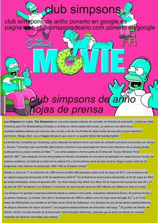 Los Simpson (en inglés, The Simpsons) es una serie estadounidense de comedia, en formato de animación, creada por Matt
Groening para Fox Broadcasting Company y emitida en varios países del mundo. La serie es una sátira de la
sociedad estadounidense que narra la vida y el día a día de una familia de clase media de ese país (cuyos miembros
                                                                                                    1
sonHomer, Marge, Bart, Lisa y Maggie Simpson) que vive en un pueblo ficticio llamadoSpringfield.

La familia fue concebida por Groening y poco después se estrenó como una serie de cortosde animación producidos por James
          2
L. Brooks. Groening creó una familia disfuncional y nombró a sus personajes en honor a los miembros de su propia familia,
                                          2 3
sustituyendo su propio nombre por Bart.         Los cortos pasaron a formar parte de El show de Tracey Ullmanel 19 de
              4
abril de 1987, pero después de tres temporadas se decidió convertirlos en una serie de episodios de media hora en horario de
máxima audiencia. Constituyó un éxito de la cadena Fox y fue la primera serie de este canal en llegar a estar entre los 30
                                                                          5
programas más vistos en la temporada 1992-1993 en Estados Unidos.

Desde su debut el 17 de diciembre de 1989 se han emitido 486 episodios hasta el 22 de mayo de 2011, tras el estreno de
                                                                 6
su vigesimosegunda temporada el 26 de septiembre de2010. En el final de la decimoctava temporada, el 20 de mayo de 2007,
se emitió enEstados Unidos el episodio 400: You Kent Always Say What You Want. En la mayoría del mundo los días 26 y 27
                                                                                                                              7
de julio de 2007 se estrenó Los Simpson: la película, la cual recaudó cerca de 526 millones de dólares en todo el mundo.

Los Simpson ha ganado numerosos premios desde su estreno como serie, incluyendo 25premios Emmy, 24 premios Annie y
                                                                                                                 8
un premio Peabody. La revista Time del 31 de diciembre de 1999 la calificó como la mejor serie del siglo XX, y el 14 de
enero de 2000recibió una estrella en el Paseo de la Fama de Hollywood. Los Simpson es una de las series estadounidenses
                                        9                                                          10
de dibujos animados de mayor duración y el programa estadounidense de animación más largo.              El gruñido de fastidio de
Homer «D'oh!» ha sido incluido en el diccionario Oxford English Dictionary, mientras que la serie ha influido en muchas
                                                   11
comedias de situación animadas para adultos.
 