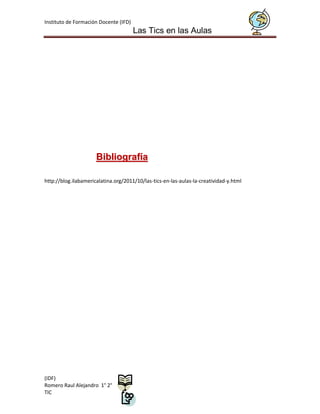 Instituto de Formación Docente (IFD)
                                       Las Tics en las Aulas




                      Bibliografía

http://blog.ilabamericalatina.org/2011/10/las-tics-en-las-aulas-la-creatividad-y.html




(IDF)
Romero Raul Alejandro 1° 2°
TIC
 