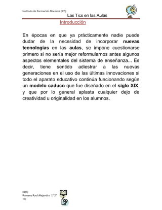 Instituto de Formación Docente (IFD)
                                       Las Tics en las Aulas
                              Introducción

En épocas en que ya prácticamente nadie puede
dudar de la necesidad de incorporar nuevas
tecnologías en las aulas, se impone cuestionarse
primero si no sería mejor reformularnos antes algunos
aspectos elementales del sistema de enseñanza... Es
decir, tiene sentido adiestrar a las nuevas
generaciones en el uso de las últimas innovaciones si
todo el aparato educativo continúa funcionando según
un modelo caduco que fue diseñado en el siglo XIX,
y que por lo general aplasta cualquier dejo de
creatividad u originalidad en los alumnos.




(IDF)
Romero Raul Alejandro 1° 2°
TIC
 