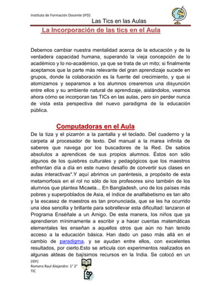 Instituto de Formación Docente (IFD)
                                       Las Tics en las Aulas
      La Incorporación de las tics en el Aula


Debemos cambiar nuestra mentalidad acerca de la educación y de la
verdadera capacidad humana, superando la vieja concepción de lo
académico y lo no-académico, ya que se trata de un mito; si finalmente
aceptamos que la parte más relevante del gran aprendizaje sucede en
grupos, donde la colaboración es la fuente del crecimiento, y que si
atomizamos y separamos a los alumnos crearemos una disyunción
entre ellos y su ambiente natural de aprendizaje, aislándolos, veamos
ahora cómo se incorporan las TICs en las aulas, pero sin perder nunca
de vista esta perspectiva del nuevo paradigma de la educación
pública.


               Computadoras en el Aula
De la tiza y el pizarrón a la pantalla y el teclado. Del cuaderno y la
carpeta al procesador de texto. Del manual a la marea infinita de
saberes que navega por los buscadores de la Red. De sabios
absolutos a aprendices de sus propios alumnos. Éstos son sólo
algunos de los quiebres culturales y pedagógicos que los maestros
enfrentan día a día en este nuevo desafío de convertir sus clases en
aulas interactivas".Y aquí abrimos un paréntesis, a propósito de esta
metamorfosis en el rol no sólo de los profesores sino también de los
alumnos que plantea Micaela... En Bangladesh, uno de los países más
pobres y superpoblados de Asia, el índice de analfabetismo es tan alto
y la escasez de maestros es tan pronunciada, que se les ha ocurrido
una idea sencilla y brillante para sobrellevar esta dificultad: lanzaron el
Programa Enséñale a un Amigo. De esta manera, los niños que ya
aprendieron mínimamente a escribir y a hacer cuentas matemáticas
elementales les enseñan a aquellos otros que aún no han tenido
acceso a la educación básica. Han dado un paso más allá en el
cambio de paradigma, y se ayudan entre ellos, con excelentes
resultados, por cierto.Esto se articula con experimentos realizados en
algunas aldeas de bajísimos recursos en la India. Se colocó en un
(IDF)
Romero Raul Alejandro 1° 2°
TIC
 