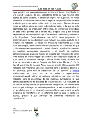 Instituto de Formación Docente (IFD)
                                       Las Tics en las Aulas
lugar público una computadora con acceso a internet, empotrada en
una pared. Ninguno de sus pobladores tenía la más mínima idea
acerca de cómo utilizarla, ni entendían inglés. Por supuesto, los niños
fueron los primeros en aventurarse a explorar las posibilidades de este
artefacto que nunca antes habían visto en sus vidas... Al cabo de unas
horas ya sabían cómo navegar rudimentariamente, y, lo que es más
asombroso aún, se enseñaban entre ellos... Si te interesa profundizar
en este tema, puedes ver la charla TED Sugata Mitra y sus nuevos
experimentos en autoaprendizaje. Cerramos el paréntesis y volvemos
a la Argentina... Cabe destacar que todos estos programas de
aggiornamiento de la educación, que incluyen la entrega gratuita de 3
millones de netbooks a través del Programa S@rmiento BA, entre
otras estrategias, tendrán verdadero impacto sólo en la medida en que
contemplen un enfoque sistémico, que incluya la capacitación docente,
los cambios curriculares necesarios y el diseño de políticas
complementarias, para no incurrir en aquello tan remanido de verter
"vino nuevo en odres viejos"."Es como si nos hubieran regalado un
auto, pero no sabemos manejar", afirma Rubén Sena, docente del
área de Informática de la Escuela de Educación Media n° 13 de
Bernal, provincia de Buenos Aires, que en agosto último recibió 683
netbooks del Programa Conectar Igualdad para el personal docente y
los alumnos, junto con la instalación de un servidor y rooters
inalámbricos en cada una de las aulas y dependencias
administrativas.Allí utilizan el software educativo que vino con las
netbooks para la enseñanza de las materias curriculares, lo que
cambia radicalmente la didáctica de los profesores. "La respuesta de
los chicos es muy buena, de participación, integración. Se sienten más
atraídos por la imagen en una computadora, de ver los resultados en
un simulador que en un pizarrón", comenta Sena, que a partir de este
programa se transformó en el referente técnico para el resto del
equipo, gracias a que participó de diferentes instancias de
capacitación.



(IDF)
Romero Raul Alejandro 1° 2°
TIC
 
