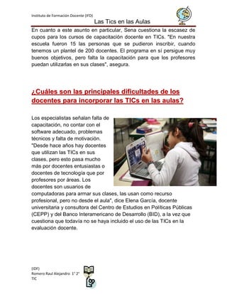 Instituto de Formación Docente (IFD)
                                       Las Tics en las Aulas
En cuanto a este asunto en particular, Sena cuestiona la escasez de
cupos para los cursos de capacitación docente en TICs. "En nuestra
escuela fueron 15 las personas que se pudieron inscribir, cuando
tenemos un plantel de 200 docentes. El programa en sí persigue muy
buenos objetivos, pero falta la capacitación para que los profesores
puedan utilizarlas en sus clases", asegura.




¿Cuáles son las principales dificultades de los
docentes para incorporar las TICs en las aulas?

Los especialistas señalan falta de
capacitación, no contar con el
software adecuado, problemas
técnicos y falta de motivación.
"Desde hace años hay docentes
que utilizan las TICs en sus
clases, pero esto pasa mucho
más por docentes entusiastas o
docentes de tecnología que por
profesores por áreas. Los
docentes son usuarios de
computadoras para armar sus clases, las usan como recurso
profesional, pero no desde el aula", dice Elena García, docente
universitaria y consultora del Centro de Estudios en Políticas Públicas
(CEPP) y del Banco Interamericano de Desarrollo (BID), a la vez que
cuestiona que todavía no se haya incluido el uso de las TICs en la
evaluación docente.




(IDF)
Romero Raul Alejandro 1° 2°
TIC
 