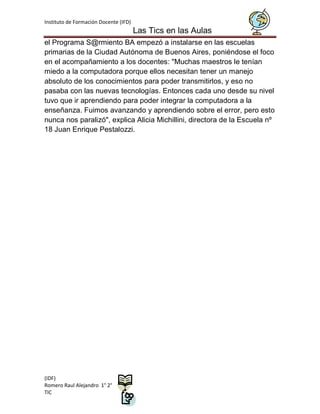 Instituto de Formación Docente (IFD)
                                       Las Tics en las Aulas
el Programa S@rmiento BA empezó a instalarse en las escuelas
primarias de la Ciudad Autónoma de Buenos Aires, poniéndose el foco
en el acompañamiento a los docentes: "Muchas maestros le tenían
miedo a la computadora porque ellos necesitan tener un manejo
absoluto de los conocimientos para poder transmitirlos, y eso no
pasaba con las nuevas tecnologías. Entonces cada uno desde su nivel
tuvo que ir aprendiendo para poder integrar la computadora a la
enseñanza. Fuimos avanzando y aprendiendo sobre el error, pero esto
nunca nos paralizó", explica Alicia Michillini, directora de la Escuela nº
18 Juan Enrique Pestalozzi.




(IDF)
Romero Raul Alejandro 1° 2°
TIC
 