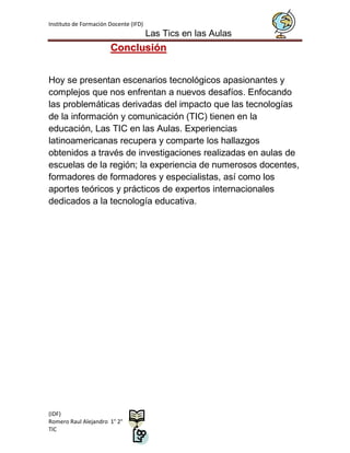 Instituto de Formación Docente (IFD)
                                       Las Tics en las Aulas
                       Conclusión


Hoy se presentan escenarios tecnológicos apasionantes y
complejos que nos enfrentan a nuevos desafíos. Enfocando
las problemáticas derivadas del impacto que las tecnologías
de la información y comunicación (TIC) tienen en la
educación, Las TIC en las Aulas. Experiencias
latinoamericanas recupera y comparte los hallazgos
obtenidos a través de investigaciones realizadas en aulas de
escuelas de la región; la experiencia de numerosos docentes,
formadores de formadores y especialistas, así como los
aportes teóricos y prácticos de expertos internacionales
dedicados a la tecnología educativa.




(IDF)
Romero Raul Alejandro 1° 2°
TIC
 