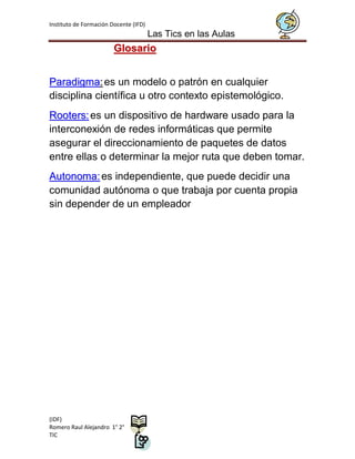 Instituto de Formación Docente (IFD)
                                       Las Tics en las Aulas
                        Glosario


Paradigma: es un modelo o patrón en cualquier
disciplina científica u otro contexto epistemológico.
Rooters: es un dispositivo de hardware usado para la
interconexión de redes informáticas que permite
asegurar el direccionamiento de paquetes de datos
entre ellas o determinar la mejor ruta que deben tomar.
Autonoma: es independiente, que puede decidir una
comunidad autónoma o que trabaja por cuenta propia
sin depender de un empleador




(IDF)
Romero Raul Alejandro 1° 2°
TIC
 