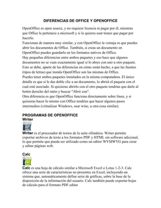 DIFERENCIAS DE OFFICE Y OPENOFFICE

OpenOffice es open source, y no requiere licencia ni pagar por él, mientras
que Office le pertenece a microsoft y si lo quieres usar tienes que pagar por
hacerlo.
Funcionan de manera muy similar, y con OpenOffice la ventaja es que puedes
abrir los documentos de Office. También, si creas un documento en
OpenOffice puedes guardarlo en los formatos nativos de Office.
Hay pequeñas diferencias entre ambos paquetes y eso hace que algunos
documentos no se vean exactamente igual si lo abres con uno u otro paquete.
Esto se debe, aparte de las diferencias en cómo están hecho, a que las fuentes
(tipos de letras) que instala OpenOffice son las mismas de Office.
Puedes tener ambos paquetes instalados en la misma computadora. El único
detalle es que si le das doble clic a un documento, lo abrirá el paquete con el
cual esté asociado. Si quisieras abrirlo con el otro paquete tendrías que darle al
botón derecho del ratón y buscar "Abrir con".
Otra diferencia es que OpenOffice funciona directamente sobre linux, y si
quisieras hacer lo mismo con Office tendrías que hacer algunos pasos
intermedios (virtualizar Windows, usar wine, u otra cosa similar).

PROGRAMAS DE OPENOFFICE
Writer


Writer es el procesador de textos de la suite ofimática. Writer permite
exportar archivos de texto a los formatos PDF y HTML sin software adicional,
lo que permite que pueda ser utilizado como un editor WYSIWYG para crear
y editar páginas web.

Calc


Calc es una hoja de cálculo similar a Microsoft Excel o Lotus 1-2-3. Calc
ofrece una serie de características no presentes en Excel, incluyendo un
sistema que, automáticamente define serie de gráficas, sobre la base de la
disposición de la información del usuario. Calc también puede exportar hojas
de cálculo para el formato PDF.editar
 