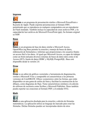 Impress


Impress es un programa de presentación similar a Microsoft PowerPoint o
Keynote de Apple. Puede exportar presentaciones al formato SWF,
permitiendo que se reproduzca en cualquier computadora con un reproductor
de Flash instalado. También incluye la capacidad de crear archivos PDF, y la
capacidad de leer archivos de Microsoft PowerPoint (ppt). Su formato original
es ODP.

Base


Base es un programa de base de datos similar a Microsoft Access.
OpenOffice.org Base permite la creación y manejo de bases de datos,
elaboración de formularios e informes que proporcionan a los usuarios finales
un acceso fácil a los datos. Al igual que Microsoft Access, es capaz de trabajar
como un front-end para diversos sistemas de bases de datos tales como el de
Access (JET), fuente de datos ODBC y MySQL/PostgreSQL. Base está
disponible desde la versión 2.0.

Draw


Draw es un editor de gráficos vectoriales y herramienta de diagramación,
similar a Microsoft Visio y comparable en características a las primeras
versiones de CorelDRAW. Ofrece «conectores» entre las formas, que están
disponibles en una gama de estilos de línea y facilitan la construcción de los
dibujos, como diagramas de flujo. Tiene características similares a la edición
de software de escritorio como Scribus y Microsoft Publisher. Draw también
puede exportar sus creaciones al formato PDF y al estándar SVG.

Math


Math es una aplicación diseñada para la creación y edición de fórmulas
matemáticas. La aplicación utiliza un lenguaje de marcado para crear las
fórmulas. Dichas fórmulas pueden ser incorporadas dentro de otros
 