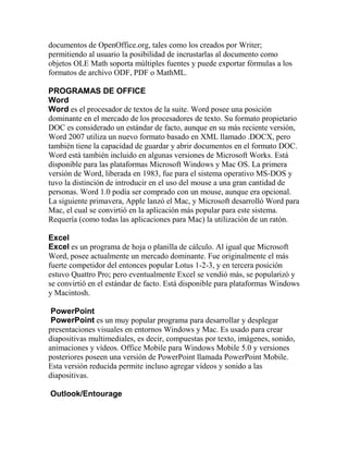 documentos de OpenOffice.org, tales como los creados por Writer;
permitiendo al usuario la posibilidad de incrustarlas al documento como
objetos OLE Math soporta múltiples fuentes y puede exportar fórmulas a los
formatos de archivo ODF, PDF o MathML.

PROGRAMAS DE OFFICE
Word
Word es el procesador de textos de la suite. Word posee una posición
dominante en el mercado de los procesadores de texto. Su formato propietario
DOC es considerado un estándar de facto, aunque en su más reciente versión,
Word 2007 utiliza un nuevo formato basado en XML llamado .DOCX, pero
también tiene la capacidad de guardar y abrir documentos en el formato DOC.
Word está también incluido en algunas versiones de Microsoft Works. Está
disponible para las plataformas Microsoft Windows y Mac OS. La primera
versión de Word, liberada en 1983, fue para el sistema operativo MS-DOS y
tuvo la distinción de introducir en el uso del mouse a una gran cantidad de
personas. Word 1.0 podía ser comprado con un mouse, aunque era opcional.
La siguiente primavera, Apple lanzó el Mac, y Microsoft desarrolló Word para
Mac, el cual se convirtió en la aplicación más popular para este sistema.
Requería (como todas las aplicaciones para Mac) la utilización de un ratón.

Excel
Excel es un programa de hoja o planilla de cálculo. Al igual que Microsoft
Word, posee actualmente un mercado dominante. Fue originalmente el más
fuerte competidor del entonces popular Lotus 1-2-3, y en tercera posición
estuvo Quattro Pro; pero eventualmente Excel se vendió más, se popularizó y
se convirtió en el estándar de facto. Está disponible para plataformas Windows
y Macintosh.

 PowerPoint
 PowerPoint es un muy popular programa para desarrollar y desplegar
presentaciones visuales en entornos Windows y Mac. Es usado para crear
diapositivas multimediales, es decir, compuestas por texto, imágenes, sonido,
animaciones y vídeos. Office Mobile para Windows Mobile 5.0 y versiones
posteriores poseen una versión de PowerPoint llamada PowerPoint Mobile.
Esta versión reducida permite incluso agregar vídeos y sonido a las
diapositivas.

Outlook/Entourage
 