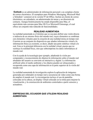 Outlook es un administrador de información personal y un complejo cliente
de correo electrónico. El reemplazo para Windows Messaging, Microsoft Mail
y Schedule+ comenzó en la versión 97 de Office. Incluía un cliente de correo
electrónico, un calendario, un administrador de tareas y un directorio de
contacto. Aunque históricamente ha estado disponible para Mac, el
equivalente más cercano para Mac OS X es Microsoft Entourage, el cual
ofrece un conjunto más reducido de funcionalidades.

                           REALIDAD AUMENTADA
La realidad aumentada es el término que se usa para definir una visión directa
o indirecta de un entorno físico del mundo real, cuyos elementos se combinan
con elementos virtuales para la creación de una realidad mixta en tiempo real.
Consiste en un conjunto de dispositivos que añaden información virtual a la
información física ya existente, es decir, añadir una parte sintética virtual a lo
real. Esta es la principal diferencia con la realidad virtual, puesto que no
sustituye la realidad física, sino que sobreimprime los datos informáticos al
mundo real.

Con la ayuda de la tecnología (por ejemplo, añadiendo la visión por
computador y reconocimiento de objetos) la información sobre el mundo real
alrededor del usuario se convierte en interactiva y digital. La información
artificial sobre el medio ambiente y los objetos pueden ser almacenados y
recuperada como una capa de información en la parte superior de la visión del
mundo real.

La realidad aumentada de investigación explora la aplicación de imágenes
generadas por ordenador en tiempo real a secuencias de video como una forma
de ampliar el mundo real. La investigación incluye el uso de pantallas
colocadas en la cabeza, un display virtual colocado en la retina para mejorar la
visualización, y la construcción de ambientes controlados a partir sensores y
actuadores.



EMPRESAS DEL ECUADOR QUE UTILIZAN REALIDAD
AUMENTADA
 