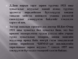    Д.Даш нарын зэрэг зарим түүхчид 1921 оны
    хувьсгалыг асуудлыг манай ахмад түүхчид
    эрдэмтэд өөрсдийнхөө бүтээлүүдэд хөндөж
    тавьсан хийгээд шинжлэх ухааны үндэстэй
    саналуудыг дэвшүүлсэн байдгийг тэмдэглэх
    хэрэгтэй юм.
   Эдгээр саналын зэрэгцээ дэд доктор Ш.Бат-Очир
    1921 оны хувьсгал бол хувьсгал биш, энэ бол
    оросоос экспортлосон түүхэн үзэгдэл ийм учраас
    түүнд хувьсгалын тохироо, шинж маягийн
    асуудлаар яриад байх юмгүй гэсэн хандлагатай
    санааг өөрийнхөө “БНМАУ-ын шилжилтийн
    харилцааны зарим асуудал “ хэмээх 1957 онд
    хэвлүүлсэн бүтээлдээ тодорхой хэлсэн байдаг.
 