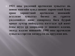    1921 оны үндэсний ардчилсан хувьсгал нь
    шинж маягийн хувьд жижиг хөрөнгтний буюу
    ерөөс хөрөнгтний ардчилсан шинжийг
    агуулсан хувьсгал бөгөөд их гүрнээс
    үндэснийхээ ашиг сонирхолд бага буурай
    орныг хүчээр нийцүүлээд нэгтгэдэг зүй жамт
    ѐсны шууд үр хөврөлөөр уг шинжээ алдсан,
    энэхүү алдсан шинжийг 1990 оны ардчилсан
    хувьсгал сэргээн хөгжүүлэх нь оруулсан юм.
 