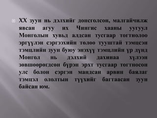    XX зуун нь дэлхийг донсголсон, малгайчилж
    явсан агуу их Чингис хааны уугуул
    Монголын хувьд алдсан тусгаар тогтнолоо
    эргүүлэн сэргээхийн төлөө тууштай тэмцсэн
    тэмцлийн зуун буюу энэхүү тэмцлийн үр дүнд
    Монгол     нь   дэлхий    дахинаа   хүлээн
    зөвшөөрөгдсөн бүрэн эрхт тусгаар тогтносон
    улс болон сэргэн мандсан арвин баялаг
    тэмцэл ололтын түүхийг багтаасан зуун
    байсан юм.
 