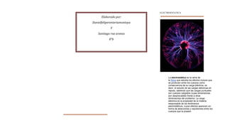 ELECTROESTATICA

      Elaborado por:
Danielfeliperenteriamontoya
            Y
    Santiago roa arenas
           8°b




                                    La electrostática es la rama de
                                    la física que estudia los efectos mutuos que
                                    se producen entre los cuerpos como
                                    consecuencia de su carga eléctrica, es
                                    decir, el estudio de las cargas eléctricas en
                                    reposo, sabiendo que las cargas puntuales
                                    son cuerpos cargados cuyas dimensiones
                                    son despreciables frente a otras
                                    dimensiones del problema. La carga
                                    eléctrica es la propiedad de la materia
                                    responsable de los fenómenos
                                    electrostáticos, cuyos efectos aparecen en
                                    forma de atracciones y repulsiones entre los
                                    cuerpos que la poseen.
 