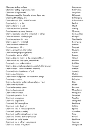 Of animals feeding on flesh                                  Carnivorous
Of animals feeding on grass and plants                       Herbivorous
Of animals living in flocks                                  Gregarious
Of manners more like those of a woman than a man             Effeminate
One incapable of being tired                                 Indefatigable
One who always thinks himself to be ill                      Valetudinarian
One who believes in fate                                     Fatalist
One who believes in God                                      Theist
One who calculates premium                                   Actuary
One who can do anything for money                            Mercenary
One who can make himself at home in all countries            Cosmopolitan
One who can speak two languages                              Bilingual
One who can throw his voice                                  Ventriloquist
One who cannot be corrected                                  Incorrigible
One who cannot read or write                                 Illiterate
One who changes sides                                        Turncoat
One who copies from other writers                            Plagiarist
One who damages public property                              Vandal
One who dies without a Will                                  Intestate
One who does not believe in the existence of God             Atheist
One who does not care for art, literature etc                Philistine
One who does not make mistakes                               Infallible
One who does something not professionally but for pleasure   Amateur
One who doesn't know how to read and write                   Illiterate
One who doubts the existence of god                          Agnostic
One who eats too much                                        Glutton
One who feels sympathetic towards human beings               Humanitarian
One who goes on foot                                         Pedestrian
One who has narrow and prejudiced religious views            Bigot
One who has no money                                         Pauper
One who has strange habits                                   Eccentric
One who hates mankind                                        Misanthrope
One who hates women                                          Misogynist
One who helps others Good                                    Samaritan
One who is a newcomer                                        Neophyte
One who is all powerful                                      Omnipotent
One who is difficult to please                               Fastidious
One who is easily deceived                                   Gullible
One who is fond of sensuous pleasures                        Epicure
One who is greedy for money                                  Avaricious
One who is indifferent to pleasure or pain                   Stoic
One who is new to a trade or profession                      Novice
One who is not easily pleased                                Fastidious
One who is out to subvert a government                       Anarchist
One who is present everywhere                                Omnipresent
 